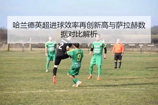 哈兰德英超进球效率再创新高与萨拉赫数据对比解析